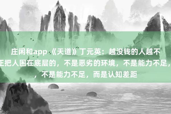 莊閑和app 《天道》丁元英：越沒錢的人越不愿意相信，真正把人困在底層的，不是惡劣的環境，不是能力不足，而是認知差距