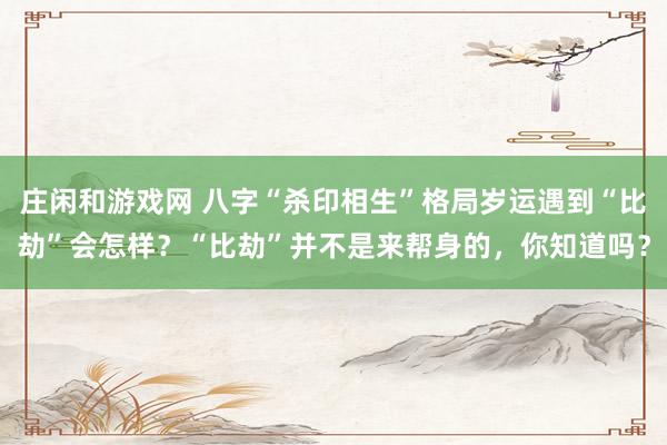 莊閑和游戲網 八字“殺印相生”格局歲運遇到“比劫”會怎樣？“比劫”并不是來幫身的，你知道嗎？