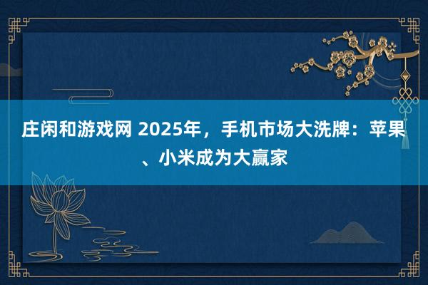 莊閑和游戲網 2025年，手機市場大洗牌：蘋果、小米成為大贏家