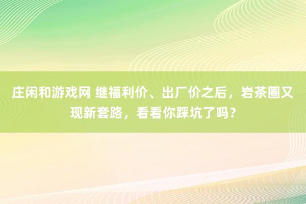 莊閑和游戲網 繼福利價、出廠價之后，巖茶圈又現新套路，看看你踩坑了嗎？