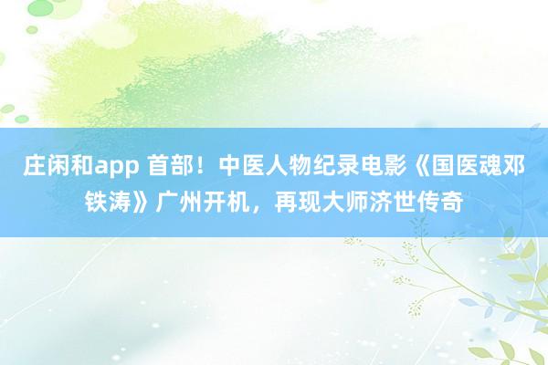 莊閑和app 首部！中醫(yī)人物紀錄電影《國醫(yī)魂鄧鐵濤》廣州開機，再現(xiàn)大師濟世傳奇