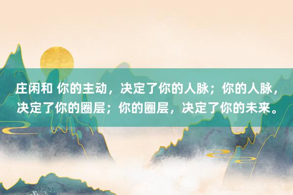 莊閑和 你的主動，決定了你的人脈；你的人脈，決定了你的圈層；你的圈層，決定了你的未來。