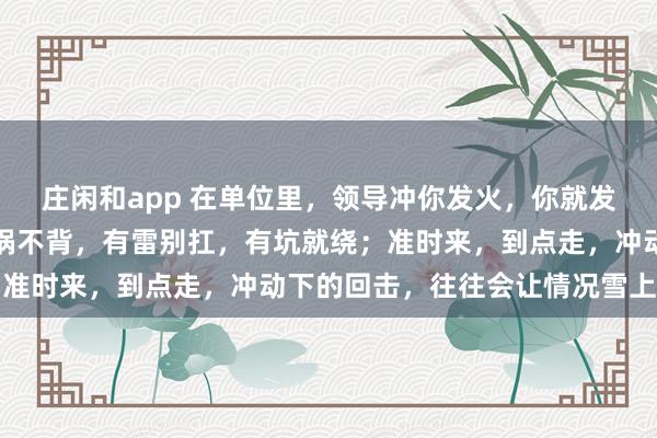 莊閑和app 在單位里，領導沖你發火，你就發呆放空，低頭冥想；有鍋不背，有雷別扛，有坑就繞；準時來，到點走，沖動下的回擊，往往會讓情況雪上加霜