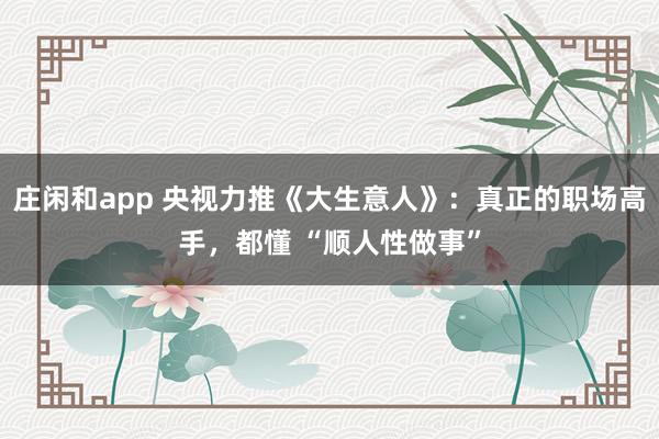 莊閑和app 央視力推《大生意人》：真正的職場(chǎng)高手，都懂 “順人性做事”