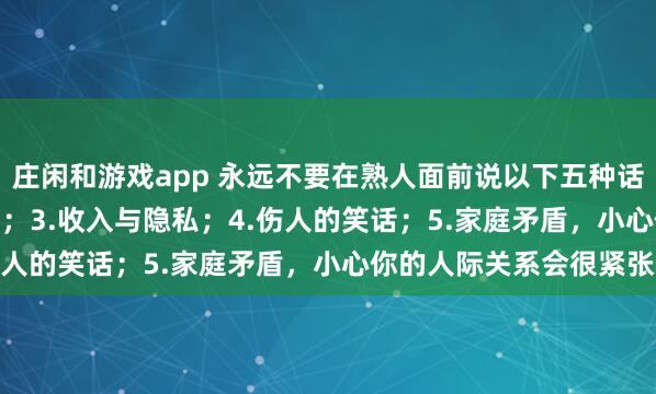 莊閑和游戲app 永遠(yuǎn)不要在熟人面前說以下五種話：1.炫耀；2.好為人師；3.收入與隱私；4.傷人的笑話；5.家庭矛盾，小心你的人際關(guān)系會(huì)很緊張