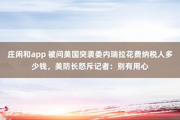 莊閑和app 被問美國突襲委內(nèi)瑞拉花費納稅人多少錢，美防長怒斥記者：別有用心