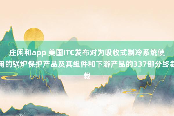莊閑和app 美國ITC發布對為吸收式制冷系統使用的鍋爐保護產品及其組件和下游產品的337部分終裁