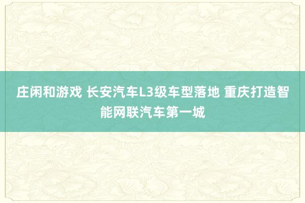 莊閑和游戲 長安汽車L3級車型落地 重慶打造智能網聯汽車第一城