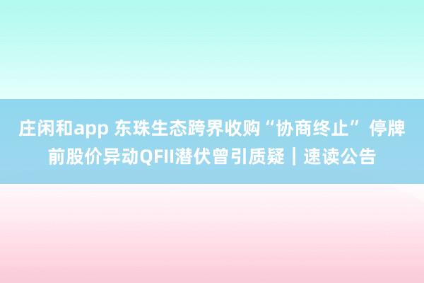 莊閑和app 東珠生態(tài)跨界收購(gòu)“協(xié)商終止” 停牌前股價(jià)異動(dòng)QFII潛伏曾引質(zhì)疑｜速讀公告