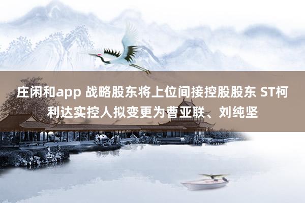 莊閑和app 戰(zhàn)略股東將上位間接控股股東 ST柯利達實控人擬變更為曹亞聯(lián)、劉純堅