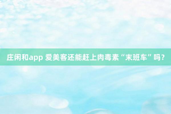 莊閑和app 愛美客還能趕上肉毒素“末班車”嗎？