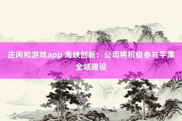 莊閑和游戲app 海峽創(chuàng)新：公司將積極參與平潭全域建設(shè)