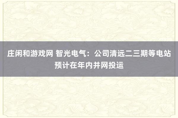 莊閑和游戲網(wǎng) 智光電氣：公司清遠(yuǎn)二三期等電站預(yù)計(jì)在年內(nèi)并網(wǎng)投運(yùn)