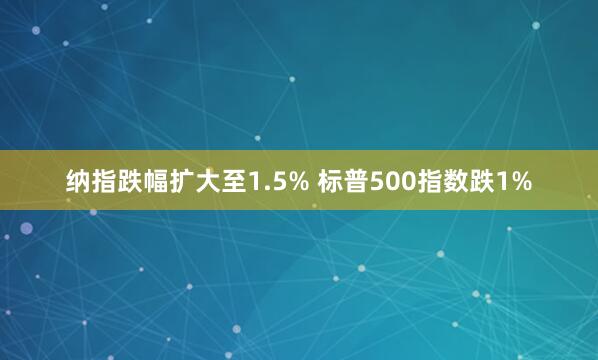 納指跌幅擴(kuò)大至1.5% 標(biāo)普500指數(shù)跌1%