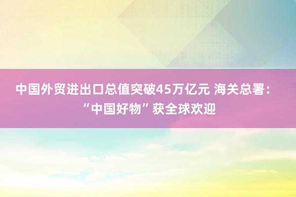 中國(guó)外貿(mào)進(jìn)出口總值突破45萬(wàn)億元 海關(guān)總署： “中國(guó)好物”獲全球歡迎