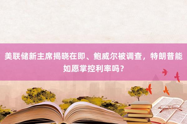 美聯(lián)儲(chǔ)新主席揭曉在即、鮑威爾被調(diào)查，特朗普能如愿掌控利率嗎？