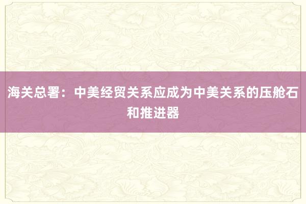 海關(guān)總署：中美經(jīng)貿(mào)關(guān)系應(yīng)成為中美關(guān)系的壓艙石和推進(jìn)器