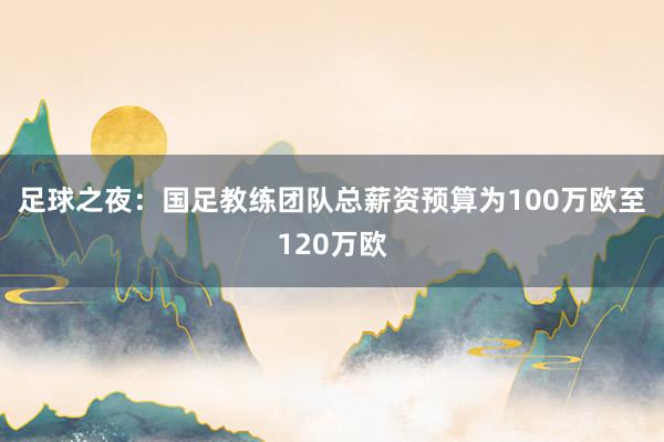 足球之夜：國足教練團(tuán)隊(duì)總薪資預(yù)算為100萬歐至120萬歐