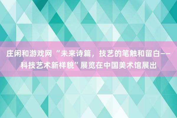 莊閑和游戲網 “未來詩篇，技藝的筆觸和留白——科技藝術新樣貌”展覽在中國美術館展出