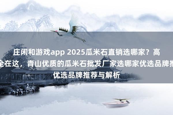 莊閑和游戲app 2025瓜米石直銷選哪家？高評價廠家全在這，青山優質的瓜米石批發廠家選哪家優選品牌推薦與解析