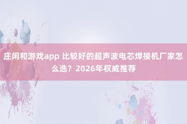 莊閑和游戲app 比較好的超聲波電芯焊接機廠家怎么選？2026年權(quán)威推薦