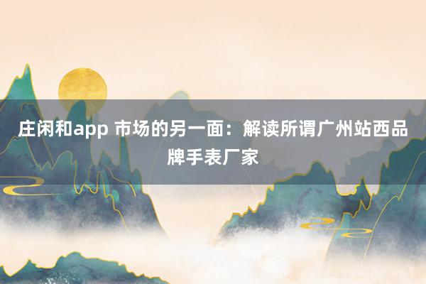 莊閑和app 市場的另一面：解讀所謂廣州站西品牌手表廠家