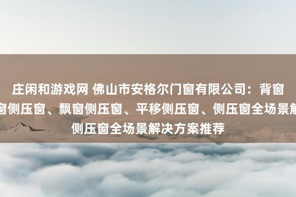 莊閑和游戲網 佛山市安格爾門窗有限公司：背窗側壓窗、封窗側壓窗、飄窗側壓窗、平移側壓窗、側壓窗全場景解決方案推薦