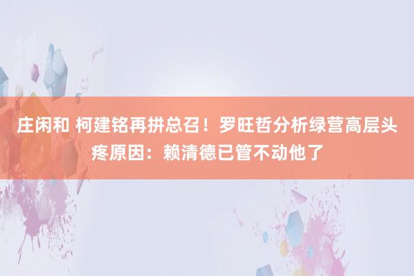 莊閑和 柯建銘再拼總召！羅旺哲分析綠營高層頭疼原因：賴清德已管不動他了