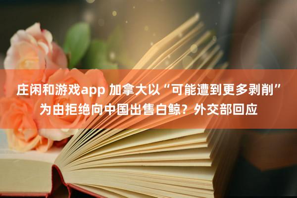 莊閑和游戲app 加拿大以“可能遭到更多剝削”為由拒絕向中國出售白鯨？外交部回應