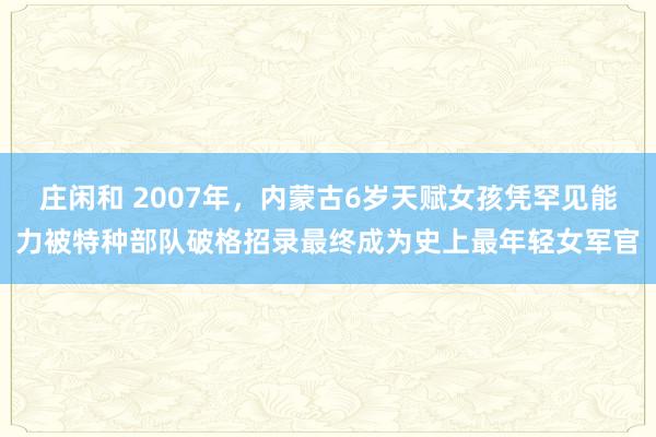 莊閑和 2007年，內蒙古6歲天賦女孩憑罕見能力被特種部隊破格招錄最終成為史上最年輕女軍官