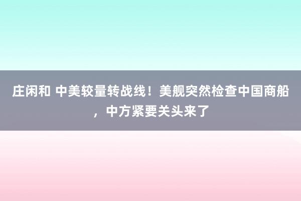 莊閑和 中美較量轉(zhuǎn)戰(zhàn)線！美艦突然檢查中國商船，中方緊要關(guān)頭來了