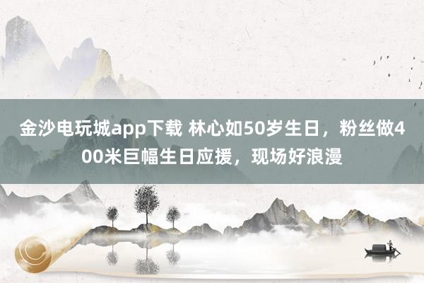 金沙电玩城app下载 林心如50岁生日，粉丝做400米巨幅生日应援，现场好浪漫