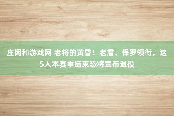 莊閑和游戲網(wǎng) 老將的黃昏！老詹、保羅領(lǐng)銜，這5人本賽季結(jié)束恐將宣布退役