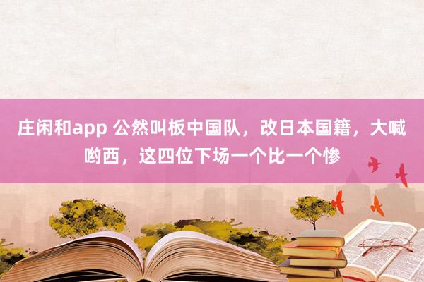 莊閑和app 公然叫板中國隊，改日本國籍，大喊喲西，這四位下場一個比一個慘