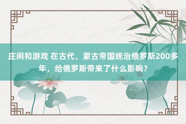 莊閑和游戲 在古代，蒙古帝國統治俄羅斯200多年，給俄羅斯帶來了什么影響？