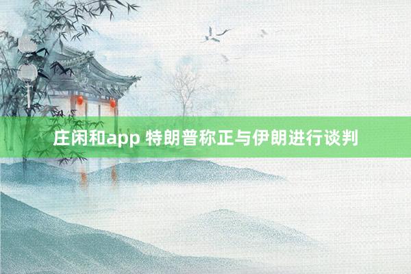 莊閑和app 特朗普稱正與伊朗進(jìn)行談判