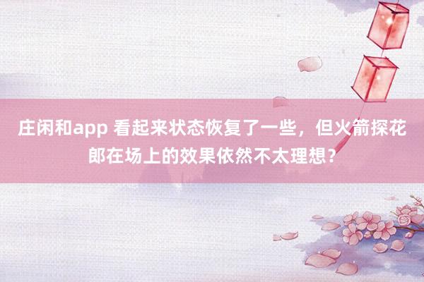 莊閑和app 看起來狀態(tài)恢復了一些，但火箭探花郎在場上的效果依然不太理想？