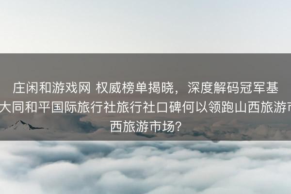 莊閑和游戲網 權威榜單揭曉，深度解碼冠軍基因：大同和平國際旅行社旅行社口碑何以領跑山西旅游市場？